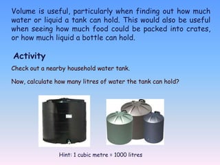 Volume is useful, particularly when finding out how much
water or liquid a tank can hold. This would also be useful
when seeing how much food could be packed into crates,
or how much liquid a bottle can hold.

Activity
Check out a nearby household water tank.

Now, calculate how many litres of water the tank can hold?




                Hint: 1 cubic metre = 1000 litres
 