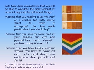 Lets take some examples so that you will
be able to calculate the exact amount of
material required for different things.
•Assume that you need to cover the roof
      of a chicken hut with plastic
      sheet       to       make       it
      waterproof. So, how much
      plastic sheet you should buy?
•Assume that you need to cover roof of
      your bamboo hut with new
      plywood. How much plywood
      you have to buy to cover it?
•Assume that you have build a weather
      station. You have to cover its
      roof    with metal sheet. How
      much metal sheet you will need
      for it?
(** You can decide measurements of the above
imaginary structures as per your wish.)
 