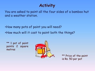 Activity
You are asked to paint all the four sides of a bamboo hut
and a weather station.


•How many pots of paint you will need?
•How much will it cost to paint both the things?


 ** 1 pot of paint
 paints 2 square
 metres

                                         ** Price of the paint
                                         is Rs. 50 per pot
 