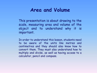 Area and Volume

This presentation is about drawing to the
scale, measuring area and volume of the
object and to understand why it is
important.

In order to understand this lesson, students need
to be aware of the units like metres and
centimetres and they should also know how to
convert them. They must also understand how to
multiply and divide, as well as having access to a
calculator, pencil and compass.
 
