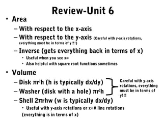 Review-Unit 6
• Area
  – With respect to the x-axis
  – With respect to the y-axis (Careful with y-axis rotations,
    everything must be in terms of y!!!)

  – Inverse (gets everything back in terms of x)
     • Useful when you see x=
     • Also helpful with square root functions sometimes

• Volume
  – Disk πr2h (h is typically dx/dy)                       Careful with y-axis
                                                           rotations, everything
  – Washer (disk with a hole) πr2h                         must be in terms of
                                                           y!!!
  – Shell 2πrhw (w is typically dx/dy)
     • Useful with y-axis rotations or x=# line rotations
     (everything is in terms of x)
 