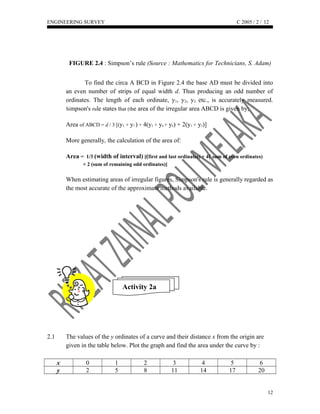 ENGINEERING SURVEY C 2005 / 2 /
FIGURE 2.4 : Simpson’s rule (Source : Mathematics for Technicians, S. Adam)
To find the circa A BCD in Figure 2.4 the base AD must be divided into
an even number of strips of equal width d. Thus producing an odd number of
ordinates. The length of each ordinate, y1, y2, y3, etc., is accurately measured.
Simpson's rule states that (the area of the irregular area ABCD is given by;
Area of ABCD = d / 3 [(y1 + y7 ) + 4(y2 + y4 + y6) + 2(y3 + y5)]
More generally, the calculation of the area of:
Area = 1/3 (width of interval) [(first and last ordinates) + 4( sum of even ordinates)
+ 2 (sum of remaining odd ordinates)]
When estimating areas of irregular figures, Simpson's rule is generally regarded as
the most accurate of the approximate methods available.
Activity 2a
2.1 The values of the y ordinates of a curve and their distance x from the origin are
given in the table below. Plot the graph and find the area under the curve by :
x 0 1 2 3 4 5 6
y 2 5 8 11 14 17 20
12
12
 
