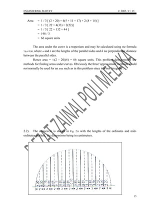 ENGINEERING SURVEY C 2005 / 2 /
Area = 1 / 3 [ (2 + 20) + 4(5 + 11 + 17) + 2 (8 + 14) ]
= 1 / 3 [ 22 + 4(33) + 2(22)]
= 1 / 3 [ 22 + 132 + 44 ]
= 198 / 3
= 66 square units
The area under the curve is a trapezium and may be calculated using the formula
½(a+b)h, where a and b are the lengths of the parallel sides and h the perpendicular distance
between the parallel sides.
Hence area = ½(2 + 20)(6) = 66 square units. This problem demonstrates the
methods for finding areas under curves. Obviously the three 'approximate' methods would
not normally be used for an area such as in this problem since it is not 'irregular'.
2.2). The semicircle is shown in Fig. 2.6 with the lengths of the ordinates and mid-
ordinates marked, the dimensions being in centimetres.
15
15
 