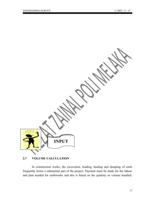 INPUTINPUT
ENGINEERING SURVEY C 2005 / 2 /
2.7 VOLUME CALCULATION
In construction works, the excavation, loading, hauling and dumping of earth
frequently forms a substantial part of the project. Payment must be made for the labour
and plan needed for earthworks and this is based on the quantity or volume handled.
17
17
 