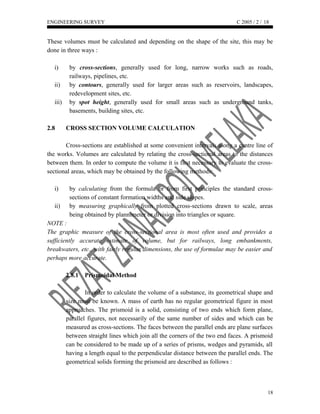 ENGINEERING SURVEY C 2005 / 2 /
These volumes must be calculated and depending on the shape of the site, this may be
done in three ways :
i) by cross-sections, generally used for long, narrow works such as roads,
railways, pipelines, etc.
ii) by contours, generally used for larger areas such as reservoirs, landscapes,
redevelopment sites, etc.
iii) by spot height, generally used for small areas such as underground tanks,
basements, building sites, etc.
2.8 CROSS SECTION VOLUME CALCULATION
Cross-sections are established at some convenient intervals along a centre line of
the works. Volumes are calculated by relating the cross-sectional areas to the distances
between them. In order to compute the volume it is first necessary to evaluate the cross-
sectional areas, which may be obtained by the following methods:
i) by calculating from the formula or from first principles the standard cross-
sections of constant formation widths and side slopes.
ii) by measuring graphically from plotted cross-sections drawn to scale, areas
being obtained by plannimeter or division into triangles or square.
NOTE :
The graphic measure of the cross-sectional area is most often used and provides a
sufficiently accurate estimate of volume, but for railways, long embankments,
breakwaters, etc., with fairly regular dimensions, the use of formulae may be easier and
perhaps more accurate.
2.8.1 Prismoidal Method
In order to calculate the volume of a substance, its geometrical shape and
size must be known. A mass of earth has no regular geometrical figure in most
approaches. The prismoid is a solid, consisting of two ends which form plane,
parallel figures, not necessarily of the same number of sides and which can be
measured as cross-sections. The faces between the parallel ends are plane surfaces
between straight lines which join all the corners of the two end faces. A prismoid
can be considered to be made up of a series of prisms, wedges and pyramids, all
having a length equal to the perpendicular distance between the parallel ends. The
geometrical solids forming the prismoid are described as follows :
18
18
 