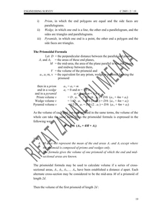 ENGINEERING SURVEY C 2005 / 2 /
i) Prism, in which the end polygons are equal and the side faces are
parallelograms.
ii) Wedge, in which one end is a line, the other end a parallelogram, and the
sides are triangles and parallelograms.
iii) Pyramids, in which one end is a point, the other end a polygon and the
side faces are triangles.
The Prismoidal Formula
Let D = the perpendicular distance between the parallel end planes,
A1 and A2 = the areas of these end planes,
M = the mid-area, the area of the plane parallel to the end planes
and midway between them,
V = the volume of the prismoid and
a1, a2, m, v = the equivalent for any prism, wedge or pyramid forming the
prismoid
then in a prism a1, = a2, = m
and in a wedge a2 = 0 and m = 1/2 a1
and in a pyramid a2 = 0 and m = 1/4 a1
Prism volume v = D . a1 = D/6 (6 . a1 ) = D/6 (a1, + 4m + a2)
Wedge volume v = ½ D . a1 = D/6 (3 . a1 ) = D/6 (a1, + 4m + a2)
Pyramid volume v = 1/3 D . a1 = D/6 (2 . a1 ) = D/6 (a1, + 4m + a2)
As the volume of each part can be expressed in the same terms, the volume of the
whole can take the same form. Thus the prismoidal formula is expressed in the
following way :
V = D/6 (A1, + 4M + A2)
Note :
A. M does not represent the mean of the end areas A1 and A2 except where
the prismoid is composed of prisms and wedges only.
B. The formula gives the volume of one prismoid of which the end and mid-
sectional areas are known.
The prismoidal formula may be used to calculate volume if a series of cross-
sectional areas, A1, A2, A3,…. An, have been established a distance d apart. Each
alternate cross-section may be considered to be the mid-area M of a prismoid of
length 2d.
Then the volume of the first prismoid of length 2d :
19
19
 