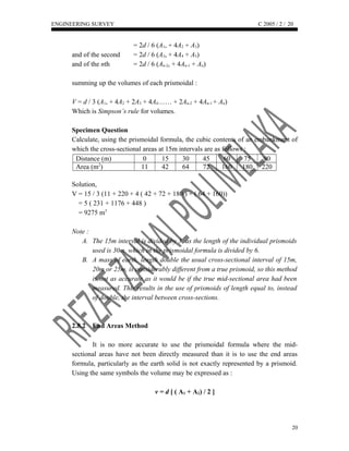 ENGINEERING SURVEY C 2005 / 2 /
= 2d / 6 (A1, + 4A2 + A3)
and of the second = 2d / 6 (A3, + 4A4 + A5)
and of the nth = 2d / 6 (An-2, + 4An-1 + An)
summing up the volumes of each prismoidal :
V = d / 3 (A1, + 4A2 + 2A3 + 4A4…… + 2An-2 + 4An-1 + An)
Which is Simpson’s rule for volumes.
Specimen Question
Calculate, using the prismoidal formula, the cubic contents of an embankment of
which the cross-sectional areas at 15m intervals are as follows :
Distance (m) 0 15 30 45 60 75 90
Area (m2
) 11 42 64 72 160 180 220
Solution,
V = 15 / 3 (11 + 220 + 4 ( 42 + 72 + 180 ) + ( 64 + 160))
V = 5 ( 231 + 1176 + 448 )
V = 9275 m3
Note :
A. The 15m interval is divided by 3, as the length of the individual prismoids
used is 30m, which in the prismoidal formula is divided by 6.
B. A mass of earth, length double the usual cross-sectional interval of 15m,
20m or 25m, is considerably different from a true prismoid, so this method
is not as accurate as it would be if the true mid-sectional area had been
measured. This results in the use of prismoids of length equal to, instead
of double, the interval between cross-sections.
2.8.2 End Areas Method
It is no more accurate to use the prismoidal formula where the mid-
sectional areas have not been directly measured than it is to use the end areas
formula, particularly as the earth solid is not exactly represented by a prismoid.
Using the same symbols the volume may be expressed as :
v = d [ ( A1 + A2) / 2 ]
20
20
 