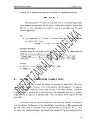 ENGINEERING SURVEY C 2005 / 2 /
although this is only correct where the mid-area is the mean of the end areas :
M = ( A1 + A2) / 2
However, in view of the inaccuracies that arise in assuming any geometric
shape between cross-sections and because of bulking and settlement and the fact
that the end areas calculation is simple to use, it is generally used for most
estimating purposes.
Note :
A. The summation of a series of cross-sectional areas by this method
provides a total volume :
V = d{[( A1 + A2) / 2 ] + A2 + A3 + …… An-1}
Specimen Question
Calculate, using the end areas method, the cubic contents of the embankment of
which the cross-sectional areas at 15m intervals are as follows :
Distance (m) 0 15 30 45 60 75 90
Area (m2
) 11 42 64 72 160 180 220
Solution
V = 15{[ (11 + 220) / 2 ] + 42 + 64 + 72 + 160 + 180 }
V = 9502.5 m3
2.9 VOLUME CALCULATION FOR CONTOUR LINES
Contour lines may be used for volume calculations and theoretically this is the
most accurate method. However, as the small contour interval necessary for accurate
work is seldom provided due to cost, high accuracy is not often obtained. Unless the
contour interval is less than 1m or 2m at the most, the assumption that there is an even
slope between the contour is incorrect and volume calculation from contours become
unreliable.
The formula used for volume calculation is the end areas formula of Simpson’s
rule for volumes, the distance d in the formula being contour interval. The area enclosed
by each contour line is measured, usually by plannimeter, and these areas A1, A2, etc.,
are used in the formula as before ( see the end areas method). If the prismoidal method is
21
21
 