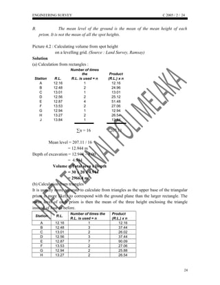 ENGINEERING SURVEY C 2005 / 2 /
B. The mean level of the ground is the mean of the mean height of each
prism. It is not the mean of all the spot heights.
Picture 4.2 : Calculating volume from spot height
on a levelling grid. (Source : Land Survey, Ramsay)
Solution
(a) Calculation from rectangles :
Station R.L.
Number of times
the Product
R.L. is used = n (R.L.) x n
A 12.16 1 12.16
B 12.48 2 24.96
C 13.01 1 13.01
D 12.56 2 25.12
E 12.87 4 51.48
F 13.53 2 27.06
G 12.94 1 12.94
H 13.27 2 26.54
J 13.84 1 13.84
∑n = 16 207.11
Mean level = 207.11 / 16
= 12.944 m
Depth of excavation = 12.944 – 8.00
= 4.944
Volume = Total area x Depth
= 30 x 20 x 4.944
= 2966.4 m3
(b) Calculation from triangles
It is usually more accurate to calculate from triangles as the upper base of the triangular
prism is more likely to correspond with the ground plane than the larger rectangle. The
mean level of each prism is then the mean of the three height enclosing the triangle
instead of four as before.
Station R.L.
Number of times the Product
R.L. is used = n (R.L.) x n
A 12.16 1 12.16
B 12.48 3 37.44
C 13.01 2 26.02
D 12.56 3 37.44
E 12.87 7 90.09
F 13.53 2 27.06
G 12.94 2 25.88
H 13.27 2 26.54
24
24
 