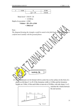 ENGINEERING SURVEY C 2005 / 2 /
J 13.84 2 27.68
∑n = 24 310.55
Mean level = 310.55 / 24
= 12.940 m
Depth of excavation = 4.960
Volume = 30 x 20 x 4.944
= 2966.4 m3
Note :
The diagonal forming the triangles would be noted in the field book on the grid layout to
conform most suitably with the ground planes.
Activity 2b
2.3 An embankment is to be formed with its centre line on the surface (in the form of a
plane) on full dip of 1 in 20. If the formation width is 12.00m and the formation
heights are 3.00m, 4.50m and 6.00m at intervals of 30.00m, with side slopes 1 in 2,
calculate the volume between
the end sections.
25
25
 