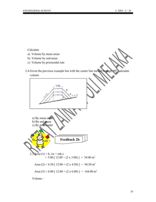 ENGINEERING SURVEY C 2005 / 2 /
Calculate
a). Volume by mean areas
b). Volume by end areas
c). Volume by prismoidal rule
2.4 Given the previous example but with the centre line turned through 90º, calculate
volume
a) By mean areas
b) By end areas
c) By prismoidal
Feedback 2b
2.3 Area (1) = h1 (w + mh1)
= 3.00 [ 12.00 + (2 x 3.00) ] = 54.00 m2
Area (2) = 4.50 [ 12.00 + (2 x 4.50) ] = 94.50 m2
Area (3) = 6.00 [ 12.00 + (2 x 6.00) ] = 144.00 m2
Volume :
26
26
Try your
best to
answer this
question.
 