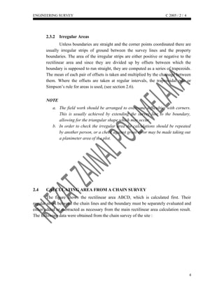 ENGINEERING SURVEY C 2005 / 2 /
2.3.2 Irregular Areas
Unless boundaries are straight and the corner points coordinated there are
usually irregular strips of ground between the survey lines and the property
boundaries. The area of the irregular strips are either positive or negative to the
rectilinear area and since they are divided up by offsets between which the
boundary is supposed to run straight, they are computed as a series of trapezoids.
The mean of each pair of offsets is taken and multiplied by the chainage between
them. Where the offsets are taken at regular intervals, the trapezoidal rule or
Simpson’s rule for areas is used, (see section 2.6).
NOTE
a. The field work should be arranged to overcome difficulties with corners.
This is usually achieved by extending the survey line to the boundary,
allowing for the triangular shape which may occur.
b. In order to check the irregular area the calculations should be repeated
by another person, or a check against gross error may be made taking out
a planimeter area of the plot.
2.4 CALCULATING AREA FROM A CHAIN SURVEY
The figure shows the rectilinear area ABCD, which is calculated first. Their
regular strips between the chain lines and the boundary must be separately evaluated and
either added or subtracted as necessary from the main rectilinear area calculation result.
The following data were obtained from the chain survey of the site :
4
4
 
