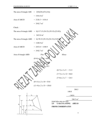 ENGINEERING SURVEY C 2005 / 2 /
The area of triangle ABC = √(92(29) (47) (16))
= 1416.4 m2
Area of ABCD = 2126.3 + 1416.4
= 3542.7 m2
Check :
The area of triangle ABD = √((117.15 (54.15) (39.15) (23.85))
= 2433.8 m2
The area of triangle ABD = √(( 99.15 (39.15) (54.15) (5.85)))
= 1108.9 m2
Area of ABCD = 2433.8 + 1108.9
= 3542.7 m2
Area of triangle ABD: Plus Minus
(0+6) x 2 x 16 = 48.0
(6+7) x 2 x 17 = 110.5
(7+0) x 2 x 7 = 24.5
(0+7) x 2 x 9 = 31.5
(7+7) x 2 x 12 = 84.0
(7+0) x 2 x 7 = 24.5
(0+11) x 2 x 10 = 55.0
(11+9) x 2 x 15 = 150.0
388.5
140.0
- 140.0
248.5 m2
(total plus area on AD)
2.5 CALCULATING AREAS
FROM COORDINATES
6
6
 
