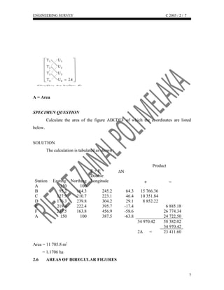 ENGINEERING SURVEY C 2005 / 2 /
A = Area
SPECIMEN QUESTION
Calculate the area of the figure ABCDEF of which the coordinates are listed
below.
SOLUTION
The calculation is tabulated as shown :
Product
Station Easting Northing
E + E
Double
Longitude
ΔN
A 150 100
B 95.2 164.3 245.2 64.3 15 766.36
C 127.9 210.7 223.1 46.4 10 351.84
D 176.3 239.8 304.2 29.1 8 852.22
E 219.4 222.4 395.7 -17.4 6 885.18
F 237.5 163.8 456.9 -58.6 26 774.34
A 150 100 387.5 -63.8 24 722.50
34 970.42 58 382.02
34 970.42
2A = 23 411.60
Area = 11 705.8 m2
= 1.1706 ha
2.6 AREAS OF IRREGULAR FIGURES
7
7
 