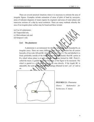 ENGINEERING SURVEY C 2005 / 2 /
There are several practical situations where it is necessary to estimate the area of
irregular figures. Examples include estimation of areas of plots of land by surveyors,
areas of indicator diagrams of steam engines by engineers and areas of water planes and
transverse sections of a ship by naval architects. There are many methods whereby the
area of an irregular plane surface may be found and these include:
(a) Use of a planimeter,
(b) Trapezoidal rule,
(c) Mid-ordinate rule and
(d) Simpson’s rule.
2.6.1 The planimeter
A planimeter is an instrument for directly measuring areas bounded by an
irregular curve. There are many different types of the instrument but all consist
basically of two rods AB and BC, hinged at B (see Fig. 2.1). The end labelled A is
fixed, preferably outside of the irregular area being measured. Rod BC carries at
B a wheel whose plane is at right angles to the plane formed by ABC. Point C,
called the tracer, is guided round the boundary of the figure to be measured. The
wheel is geared to a dial which records the area directly. If the length BC is
adjustable, the scale can be altered and readings obtained in mm2
, cm2
, m2
and so
on.
FIGURES 2.1 : Planimeter
(Source : Mathematics for
Technicians, S. Adam)
8
8
 