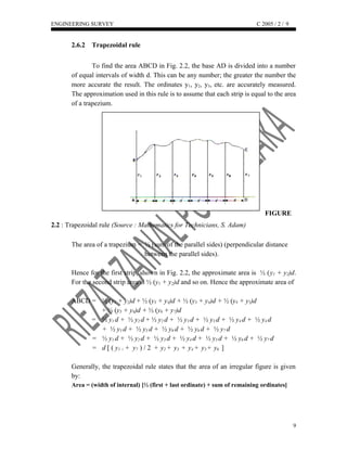 ENGINEERING SURVEY C 2005 / 2 /
2.6.2 Trapezoidal rule
To find the area ABCD in Fig. 2.2, the base AD is divided into a number
of equal intervals of width d. This can be any number; the greater the number the
more accurate the result. The ordinates y1, y2, y3, etc. are accurately measured.
The approximation used in this rule is to assume that each strip is equal to the area
of a trapezium.
FIGURE
2.2 : Trapezoidal rule (Source : Mathematics for Technicians, S. Adam)
The area of a trapezium = ½ (sum of the parallel sides) (perpendicular distance
between the parallel sides).
Hence for the first strip, shown in Fig. 2.2, the approximate area is ½ (y1 + y2)d.
For the second strip area is ½ (y1 + y2)d and so on. Hence the approximate area of
ABCD = ½ (y1 + y2)d + ½ (y3 + y4)d + ½ (y3 + y4)d + ½ (y4 + y5)d
+ ½ (y5 + y6)d + ½ (y6 + y7)d
= ½ y1 d + ½ y2 d + ½ y2 d + ½ y3 d + ½ y3 d + ½ y4 d + ½ y4 d
+ ½ y5 d + ½ y5 d + ½ y6 d + ½ y6 d + ½ y7 d
= ½ y1 d + ½ y2 d + ½ y3 d + ½ y4 d + ½ y5 d + ½ y6 d + ½ y7 d
= d [ ( y1 + + y7 ) / 2 + y2 + y3 + y4 + y5 + y6 ]
Generally, the trapezoidal rule states that the area of an irregular figure is given
by:
Area = (width of internal) [½ (first + last ordinate) + sum of remaining ordinates]
9
9
 