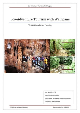 Eco-Adventure Tourism with Waulpane
TP3603 Area Based Planning Registration No.102353B
Eco-Adventure Tourism with Waulpane
TP3603 Area Based Planning
Reg. No. 102353B
Level III - Semester VI
Department of Town & Country Planning
University of Moratuwa
Waulpane
With
Eco
Adventure
Tourism
 
