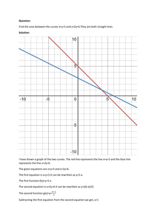 Question:
Find the area between the curves x+y=5 and x+2y=6.They are both straight lines.
Solution:
I have drawn a graph of the two curves. The red line represents the line x+y=5 and the blue line
represents the line x+2y=6.
The given equations are x+y=5 and x+2y=6.
The first equation is x+y=5.It can be rewritten as y=5-x.
The first function f(x)=y=5-x
The second equation is x+2y=6.It can be rewritten as y=((6-x)/2)
The second function g(x)=y=
6−𝑥
2
Subtracting the first equation from the second equation we get, y=1
 