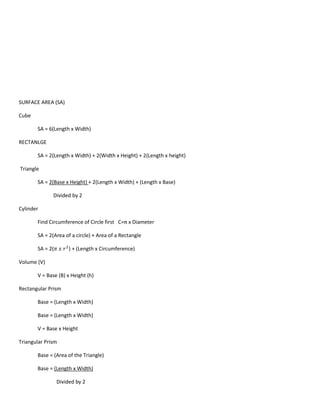 SURFACE AREA (SA)

Cube

       SA = 6(Length x Width)

RECTANLGE

       SA = 2(Length x Width) + 2(Width x Height) + 2(Length x height)

Triangle

       SA = 2(Base x Height) + 2(Length x Width) + (Length x Base)

              Divided by 2

Cylinder

       Find Circumference of Circle first C=π x Diameter

       SA = 2(Area of a circle) + Area of a Rectangle

       SA = 2(        ) + (Length x Circumference)

Volume (V)

       V = Base (B) x Height (h)

Rectangular Prism

       Base = (Length x Width)

       Base = (Length x Width)

       V = Base x Height

Triangular Prism

       Base = (Area of the Triangle)

       Base = (Length x Width)

                 Divided by 2
 