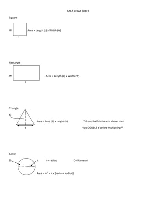 AREA CHEAT SHEET

Square



W                      Area = Length (L) x Width (W)

           L




Rectangle



W                                     Area = Length (L) x Width (W)

                   L




Triangle

h

               h        H     Area = Base (B) x Height (h)             **If only half the base is shown then

                   B                                                   you DOUBLE it before multiplying**




Circle

D                             r       r = radius                D= Diameter



                              Area = πr2 = π x (radius x radius))
 