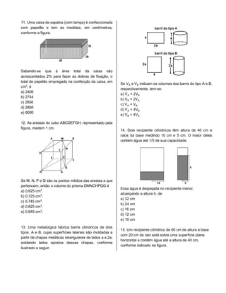 11. Uma caixa de sapatos (com tampa) é confeccionada
com papelão e tem as medidas, em centímetros,
conforme a figura.
Sabendo-se que à área total da caixa são
acrescentados 2% para fazer as dobras de fixação, o
total de papelão empregado na confecção da caixa, em
cm£, é
a) 2406
b) 2744
c) 2856
d) 2800
e) 8000
12. As arestas do cubo ABCDEFGH, representado pela
figura, medem 1 cm.
Se M, N, P e Q são os pontos médios das arestas a que
pertencem, então o volume do prisma DMNCHPQG é
a) 0,625 cm¤.
b) 0,725 cm¤.
c) 0,745 cm¤.
d) 0,825 cm¤.
e) 0,845 cm¤.
13. Uma metalúrgica fabrica barris cilíndricos de dois
tipos, A e B, cujas superfícies laterais são moldadas a
partir de chapas metálicas retangulares de lados a e 2a,
soldando lados opostos dessas chapas, conforme
ilustrado a seguir.
Se VÛ e V½ indicam os volumes dos barris do tipo A e B,
respectivamente, tem-se:
a) VÛ = 2V½
b) V½ = 2VÛ
c) VÛ = V½
d) VÛ = 4V½
e) V½ = 4VÛ
14. Dois recipiente cilíndricos têm altura de 40 cm e
raios da base medindo 10 cm e 5 cm. O maior deles
contém água até 1/5 de sua capacidade.
Essa água é despejada no recipiente menor,
alcançando a altura h, de
a) 32 cm
b) 24 cm
c) 16 cm
d) 12 cm
e) 10 cm
15. Um recipiente cilíndrico de 60 cm de altura e base
com 20 cm de raio está sobre uma superfície plana
horizontal e contém água até a altura de 40 cm,
conforme indicado na figura.
 