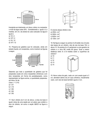 lmergindo-se totalmente um bloco cúbico no recipiente,
o nível da água sobe 25%. Considerando ™ igual a 3, a
medida, em cm, da aresta do cubo colocado na água é
igual a:
a) 10Ë2
b) 10¤Ë2
c) 10Ë12
d) 10¤Ë12
16. Preparou-se gelatina que foi colocada, ainda em
estado líquido, em recipientes, como mostram as figuras
a seguir.
Sabendo que toda a quantidade de gelatina que foi
preparada coube em cinco recipientes cilíndricos e em
dois recipientes em forma de paralelepípedo, como
representado na figura acima, a quantidade preparada,
em litros, foi de
(Use ™ = 3,14)
a) 1,01
b) 1,19
c) 1,58
d) 1,64
e) 1,95
17. Num cilindro de 5 cm de altura, a área da base é
igual à área de uma seção por um plano que contém o
eixo do cilindro, tal como a seção ABCD na figura a
seguir.
O volume desse cilindro é de
a) 250/™ cm¤
b) 500/™ cm¤
c) 625/™ cm¤
d) 125/™ cm¤
18. Na figura a seguir os pontos A e B estão nos círculos
das bases de um cilindro, reto de raio da base 15/™ e
altura 12. Os pontos A e C pertencem a uma geratriz do
cilindro e o arco BC mede 60 graus. Qual a menor
distância entre A e B medida sobre a superfície do
cilindro?
a) 10
b) 11
c) 12
d) 13
e) 14
19. Nove cubos de gelo, cada um com aresta igual a 3
cm, derretem dentro de um copo cilíndrico, inicialmente
vazio, com raio da base também igual a 3 cm.
 