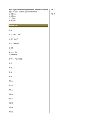 Após o gelo derreter completamente, a altura do nível da
água no copo será de aproximadamente
a) 8,5 cm.
b) 8,0 cm.
c) 7,5 cm.
d) 9,0 cm.
Gabarito
1. 64
2. a) 375Ë3 cm¤
b) 50Ë3 cm£
3. a) 126™cm£
b) 2/3
4. a) r = R/2
b) 6 esferas.
5. V = ™r£ (a + b)/2
6. C
7. B
8. A
9. D
10. A
11. C
12. A
13. A
14. A
15. D
16. D
17. B
18. D
19. A
 