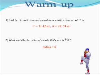 Warm-up 1) Find the circumference and area of a circle with a diamater of 10 in. 2) What would be the radius of a circle if it’s area is  ? C = 31.42 in., A = 78..54 in. 2 radius = 8 