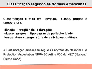 Classificação segundo as Normas Americanas
Classificação é feita em divisão, classe, grupos e
temperatura.
divisão - freqüência e duração;
classe , grupos - tipo e grau de periculosidade
temperatura - temperatura de ignição espontânea
A Classificação americana segue as normas do National Fire
Protection Association NFPA 70 Artigo 500 do NEC (National
Eletric Code).
 