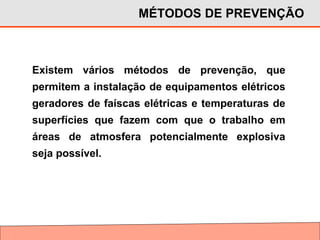 Existem vários métodos de prevenção, que
permitem a instalação de equipamentos elétricos
geradores de faíscas elétricas e temperaturas de
superfícies que fazem com que o trabalho em
áreas de atmosfera potencialmente explosiva
seja possível.
MÉTODOS DE PREVENÇÃO
 