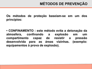 Os métodos de proteção baseiam-se em um dos
princípios:
• CONFINAMENTO : este método evita a detonação da
atmosfera, confinando a explosão em um
compartimento capaz de resistir a pressão
desenvolvida para as áreas vizinhas. (exemplo:
equipamentos à prova de explosão).
MÉTODOS DE PREVENÇÃO
 