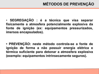 • SEGREGAÇÃO : é a técnica que visa separar
fisicamente a atmosfera potencialmente explosiva da
fonte de ignição (ex: equipamentos pressurizados,
imersos encapsulados).
• PREVENÇÃO: neste método controla-se a fonte de
ignição de forma a não possuir energia elétrica e
térmica suficiente para detonar a atmosfera explosiva
(exemplo: equipamentos intrinsecamente seguros).
MÉTODOS DE PREVENÇÃO
 