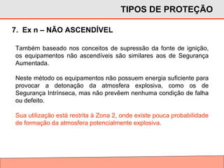 TIPOS DE PROTEÇÃO
7. Ex n – NÃO ASCENDÍVEL
Também baseado nos conceitos de supressão da fonte de ignição,
os equipamentos não ascendíveis são similares aos de Segurança
Aumentada.
Neste método os equipamentos não possuem energia suficiente para
provocar a detonação da atmosfera explosiva, como os de
Segurança Intrínseca, mas não prevêem nenhuma condição de falha
ou defeito.
Sua utilização está restrita à Zona 2, onde existe pouca probabilidade
de formação da atmosfera potencialmente explosiva.
 