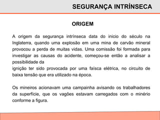 ORIGEM
A origem da segurança intrínseca data do inicio do século na
Inglaterra, quando uma explosão em uma mina de carvão mineral
provocou a perda de muitas vidas. Uma comissão foi formada para
investigar as causas do acidente, começou-se então a analisar a
possibilidade da
ignição ter sido provocada por uma faísca elétrica, no circuito de
baixa tensão que era utilizado na época.
Os mineiros acionavam uma campainha avisando os trabalhadores
da superfície, que os vagões estavam carregados com o minério
conforme a figura.
SEGURANÇA INTRÍNSECA
 