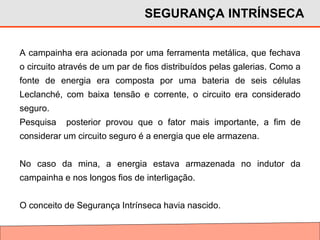 A campainha era acionada por uma ferramenta metálica, que fechava
o circuito através de um par de fios distribuídos pelas galerias. Como a
fonte de energia era composta por uma bateria de seis células
Leclanché, com baixa tensão e corrente, o circuito era considerado
seguro.
Pesquisa posterior provou que o fator mais importante, a fim de
considerar um circuito seguro é a energia que ele armazena.
No caso da mina, a energia estava armazenada no indutor da
campainha e nos longos fios de interligação.
O conceito de Segurança Intrínseca havia nascido.
SEGURANÇA INTRÍNSECA
 