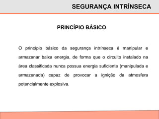O princípio básico da segurança intrínseca é manipular e
armazenar baixa energia, de forma que o circuito instalado na
área classificada nunca possua energia suficiente (manipulada e
armazenada) capaz de provocar a ignição da atmosfera
potencialmente explosiva.
PRINCÍPIO BÁSICO
SEGURANÇA INTRÍNSECA
 