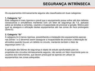 Os equipamentos intrinsecamente seguros são classificados em duas categorias:
1. Categoria “ia”
Esta categoria é mais rigorosa e prevê que o equipamento possa sofrer até dois defeitos
consecutivos e simultâneos mantendo com um fator de segurança de 1.5, aplicado
sobre as tensões e correntes, visando a incapacidade de provocar a ignição. Motivo pelo
qual se assegura a utilização destes equipamentos até nas zonas de risco prolongado
(Zona 0).
2. Categoria “ïb”
A categoria ib é menos rigorosa, possibilitando a instalação dos equipamentos apenas
nas Zonas 1 e 2 devemos assim assegurar a incapacidade de provocar a detonação da
atmosfera quando houver um defeito no circuito, mantendo também o fator de
segurança como 1,5.
A aplicação dos fatores de segurança é objeto de estudo aprofundado para os
projetistas dos circuitos intrinsecamente seguros, não sendo um fator importante para os
usuários dos instrumentos, que devem preocupar-se apenas em utilizar os
equipamentos nas zonas adequadas.
SEGURANÇA INTRÍNSECA
 