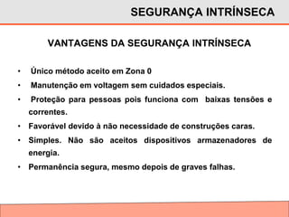 VANTAGENS DA SEGURANÇA INTRÍNSECA
SEGURANÇA INTRÍNSECA
• Único método aceito em Zona 0
• Manutenção em voltagem sem cuidados especiais.
• Proteção para pessoas pois funciona com baixas tensões e
correntes.
• Favorável devido à não necessidade de construções caras.
• Simples. Não são aceitos dispositivos armazenadores de
energia.
• Permanência segura, mesmo depois de graves falhas.
 
