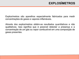 Explosímetros são aparelhos especialmente fabricados para medir
concentrações de gases e vapores inflamáveis.
Através dos explosímetros obtém-se resultados quantitativos e não
qualitativos. Isso significa que é possível detectar a presença e a
concentração de um gás ou vapor combustível em uma composição de
gases presentes.
EXPLOSÍMETROS
 
