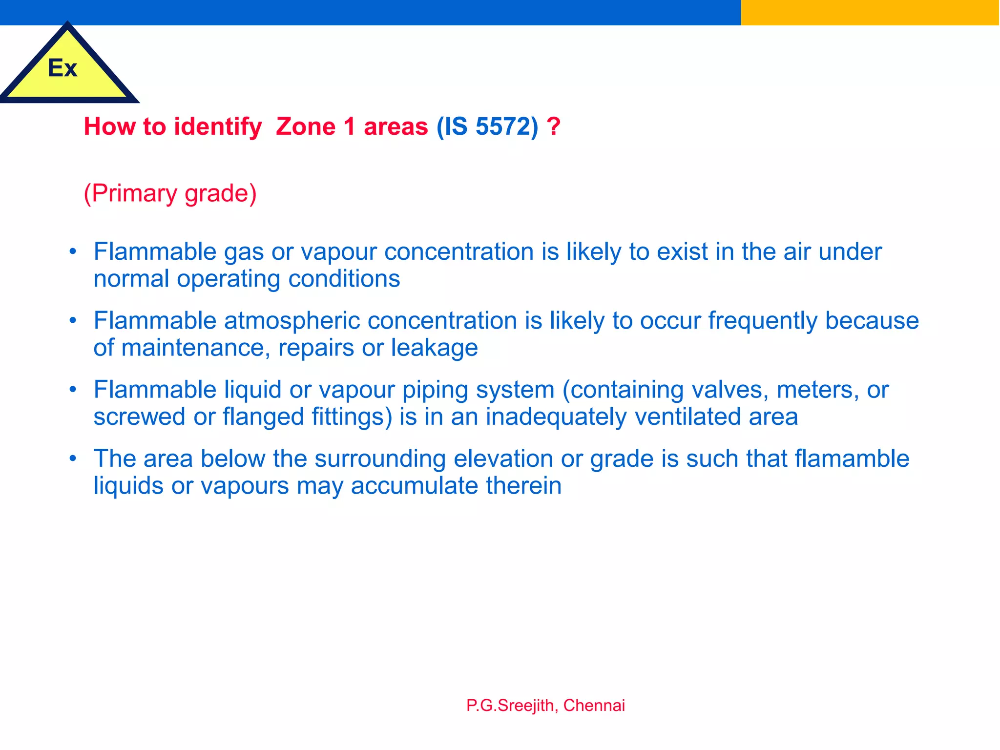 Ex
P.G.Sreejith, Chennai
How to identify Zone 1 areas (IS 5572) ?
(Primary grade)
• Flammable gas or vapour concentration is likely to exist in the air under
normal operating conditions
• Flammable atmospheric concentration is likely to occur frequently because
of maintenance, repairs or leakage
• Flammable liquid or vapour piping system (containing valves, meters, or
screwed or flanged fittings) is in an inadequately ventilated area
• The area below the surrounding elevation or grade is such that flamamble
liquids or vapours may accumulate therein
 