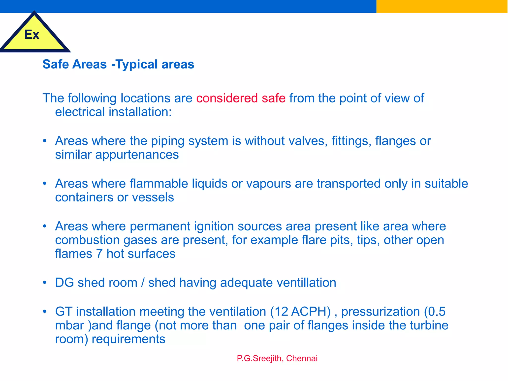 Ex
P.G.Sreejith, Chennai
Safe Areas -Typical areas
The following locations are considered safe from the point of view of
electrical installation:
• Areas where the piping system is without valves, fittings, flanges or
similar appurtenances
• Areas where flammable liquids or vapours are transported only in suitable
containers or vessels
• Areas where permanent ignition sources area present like area where
combustion gases are present, for example flare pits, tips, other open
flames 7 hot surfaces
• DG shed room / shed having adequate ventillation
• GT installation meeting the ventilation (12 ACPH) , pressurization (0.5
mbar )and flange (not more than one pair of flanges inside the turbine
room) requirements
 