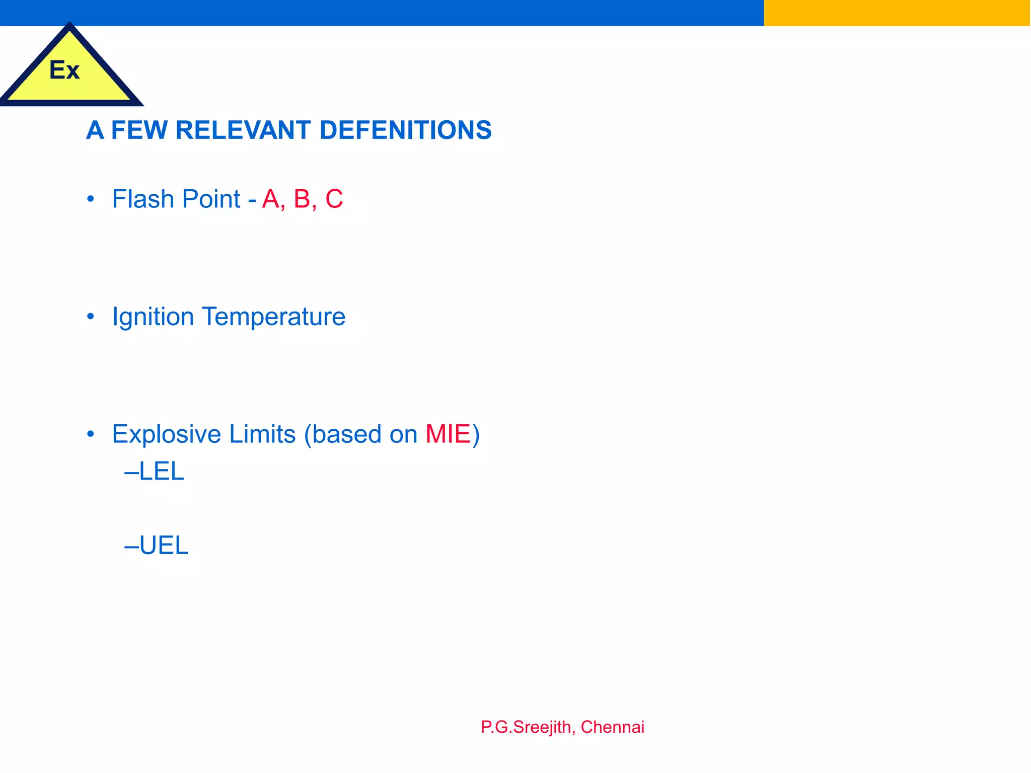 Ex
P.G.Sreejith, Chennai
A FEW RELEVANT DEFENITIONS
• Flash Point - A, B, C
• Ignition Temperature
• Explosive Limits (based on MIE)
–LEL
–UEL
 