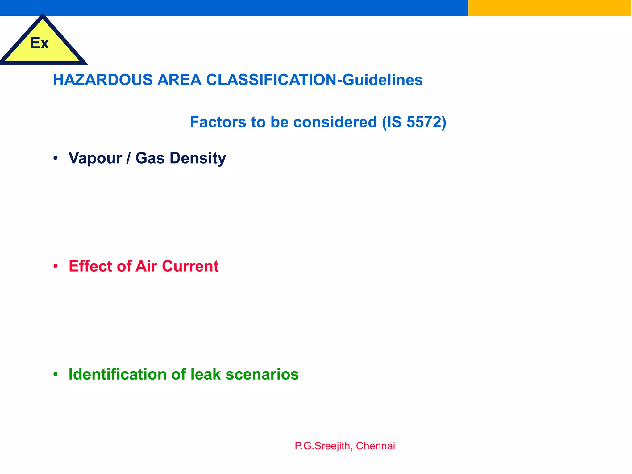 Ex
P.G.Sreejith, Chennai
HAZARDOUS AREA CLASSIFICATION-Guidelines
Factors to be considered (IS 5572)
• Vapour / Gas Density
• Effect of Air Current
• Identification of leak scenarios
 