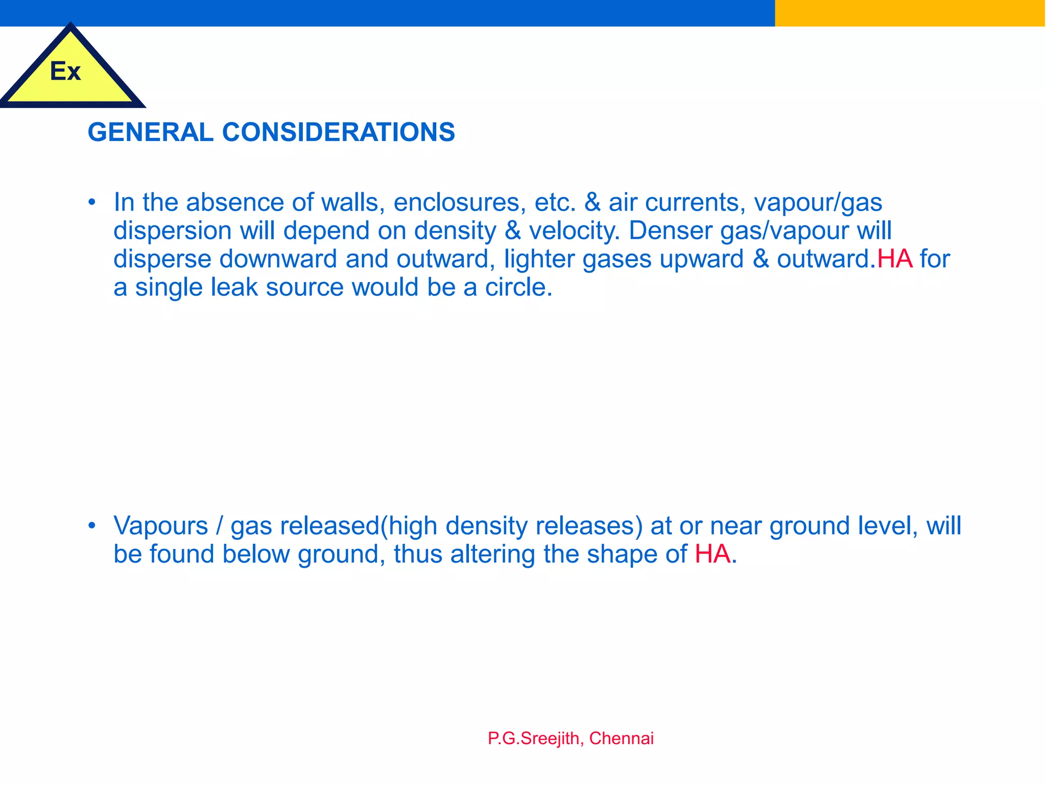 Ex
P.G.Sreejith, Chennai
GENERAL CONSIDERATIONS
• In the absence of walls, enclosures, etc. & air currents, vapour/gas
dispersion will depend on density & velocity. Denser gas/vapour will
disperse downward and outward, lighter gases upward & outward.HA for
a single leak source would be a circle.
• Vapours / gas released(high density releases) at or near ground level, will
be found below ground, thus altering the shape of HA.
 