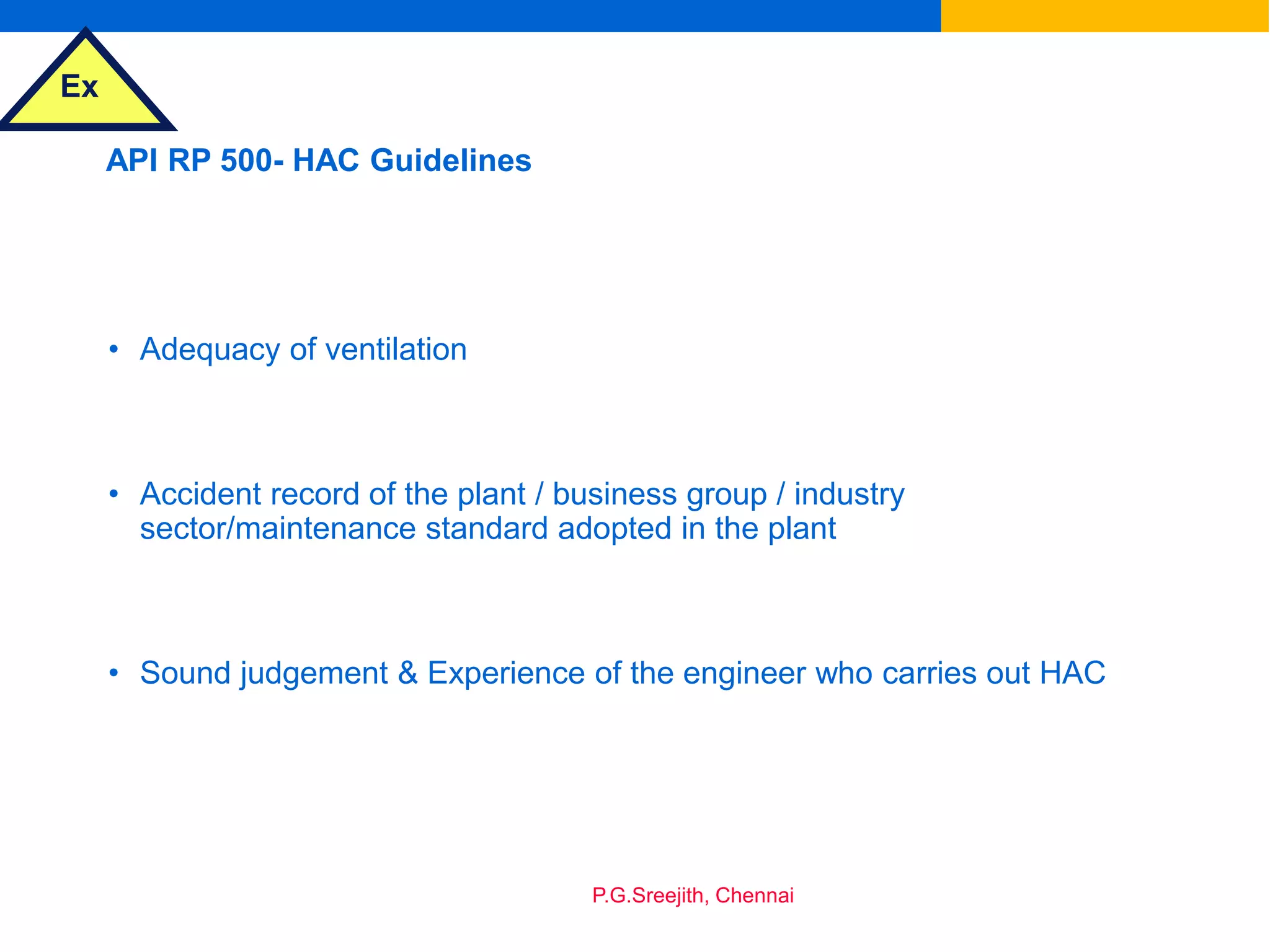 Ex
P.G.Sreejith, Chennai
API RP 500- HAC Guidelines
• Adequacy of ventilation
• Accident record of the plant / business group / industry
sector/maintenance standard adopted in the plant
• Sound judgement & Experience of the engineer who carries out HAC
 