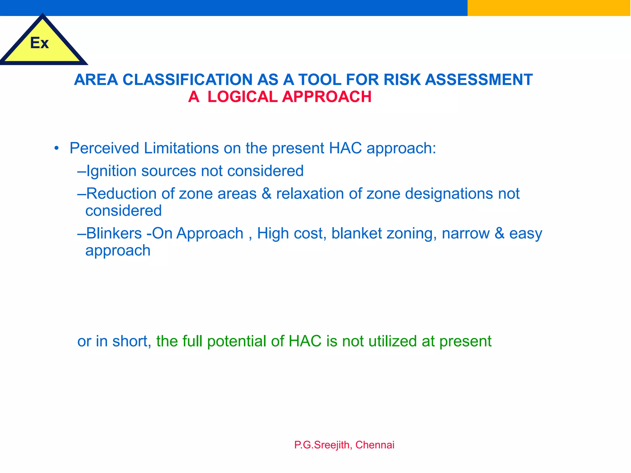 Ex
P.G.Sreejith, Chennai
AREA CLASSIFICATION AS A TOOL FOR RISK ASSESSMENT
A LOGICAL APPROACH
• Perceived Limitations on the present HAC approach:
–Ignition sources not considered
–Reduction of zone areas & relaxation of zone designations not
considered
–Blinkers -On Approach , High cost, blanket zoning, narrow & easy
approach
or in short, the full potential of HAC is not utilized at present
 