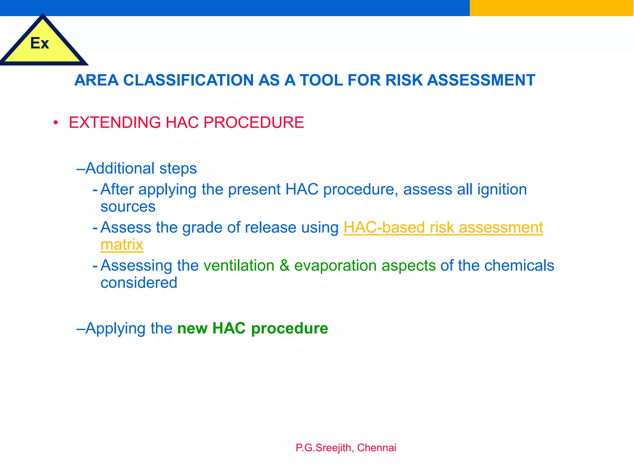 Ex
P.G.Sreejith, Chennai
AREA CLASSIFICATION AS A TOOL FOR RISK ASSESSMENT
• EXTENDING HAC PROCEDURE
–Additional steps
- After applying the present HAC procedure, assess all ignition
sources
- Assess the grade of release using HAC-based risk assessment
matrix
- Assessing the ventilation & evaporation aspects of the chemicals
considered
–Applying the new HAC procedure
 