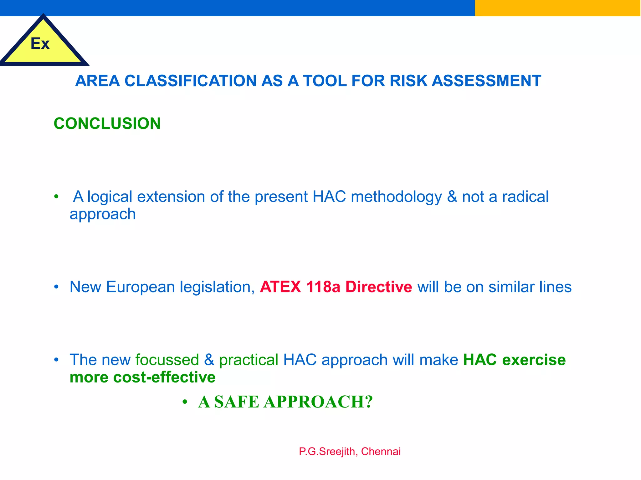 Ex
P.G.Sreejith, Chennai
AREA CLASSIFICATION AS A TOOL FOR RISK ASSESSMENT
CONCLUSION
• A logical extension of the present HAC methodology & not a radical
approach
• New European legislation, ATEX 118a Directive will be on similar lines
• The new focussed & practical HAC approach will make HAC exercise
more cost-effective
• A SAFE APPROACH?
 