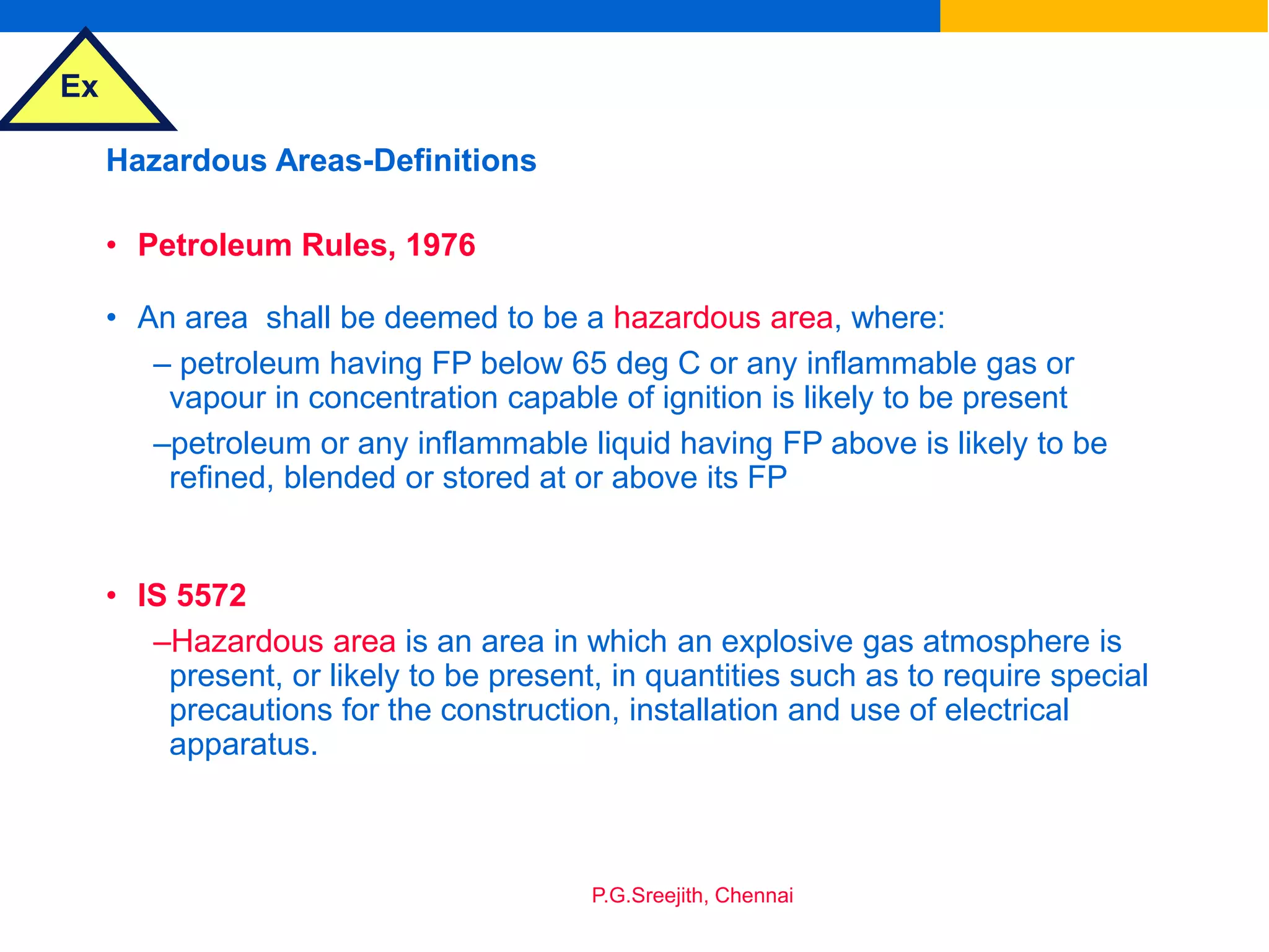 Ex
P.G.Sreejith, Chennai
Hazardous Areas-Definitions
• Petroleum Rules, 1976
• An area shall be deemed to be a hazardous area, where:
– petroleum having FP below 65 deg C or any inflammable gas or
vapour in concentration capable of ignition is likely to be present
–petroleum or any inflammable liquid having FP above is likely to be
refined, blended or stored at or above its FP
• IS 5572
–Hazardous area is an area in which an explosive gas atmosphere is
present, or likely to be present, in quantities such as to require special
precautions for the construction, installation and use of electrical
apparatus.
 