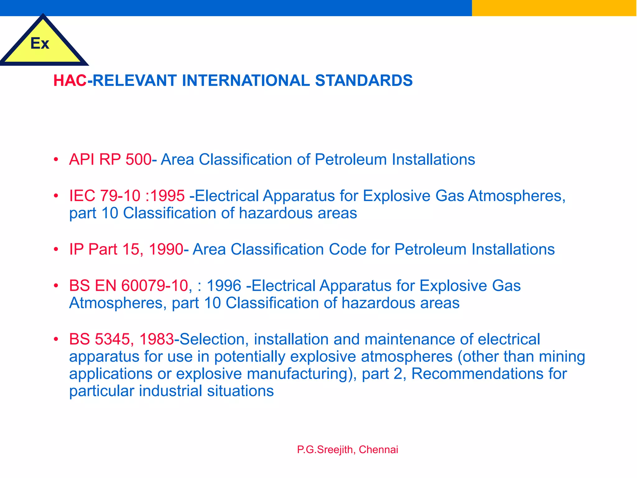 Ex
P.G.Sreejith, Chennai
HAC-RELEVANT INTERNATIONAL STANDARDS
• API RP 500- Area Classification of Petroleum Installations
• IEC 79-10 :1995 -Electrical Apparatus for Explosive Gas Atmospheres,
part 10 Classification of hazardous areas
• IP Part 15, 1990- Area Classification Code for Petroleum Installations
• BS EN 60079-10, : 1996 -Electrical Apparatus for Explosive Gas
Atmospheres, part 10 Classification of hazardous areas
• BS 5345, 1983-Selection, installation and maintenance of electrical
apparatus for use in potentially explosive atmospheres (other than mining
applications or explosive manufacturing), part 2, Recommendations for
particular industrial situations
 